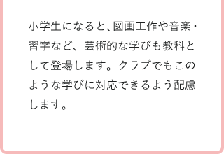 小学生になると、図画工作や音楽・習字など、芸術的な学びも教科として登場します。クラブでもこのような学びに対応できるよう配慮します。