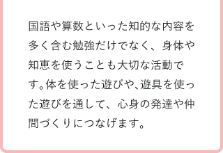 国語や算数といった知的な内容を多く含む勉強だけでなく、身体や知恵を使うことも大切な活動です。体を使った遊びや、遊具を使った遊びを通して、心身の発達や仲間づくりにつなげます。