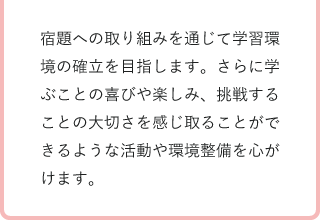 宿題への取り組みを通じて学習環境の確立を目指します。さらに学ぶことの喜びや楽しみ、挑戦することの大切さを感じ取ることができるような活動や環境整備を心がけます。